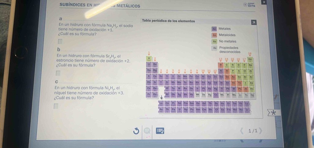 subíndices en hi' Metálicos
Bits
a Tabla periódica de los elementos 7
En un hidruro con fórmula Na H., el sodio
tiene número de oxidación +1. Metales
¿Cuál es su fórmula? Metaloides
No metales
Propiedades
b desconocidas
En un hidruro con fórmula Sr_xH_y,el 
estroncio tiene número de oxidación +2.
Bo
¿Cuál es su fórmula? B c N o No
10 12 Al S1 p s Cl A
Co NI Cu Zn Ga ao As S Br Kr
C N b Tc Ru Rth Pd Ag Cd In Sn Sb To 1 Xo
En un hidruro con fórmula Ni H., el Ta Re Os Ir Pt Au Hg n Pb B1 Po At Rn
níquel tiene número de oxidación +3.
DI Bh Mt D Rg Cn Nh Fl Mc Lv Ts Og
¿Cuál es su fórmula?
Pr Nd Pm Eu Gd Tb Dy Ho Er Tm Yb Lu
Pa U Np Pu Am Cm Cf Es Fm Md No Lr
1 /1