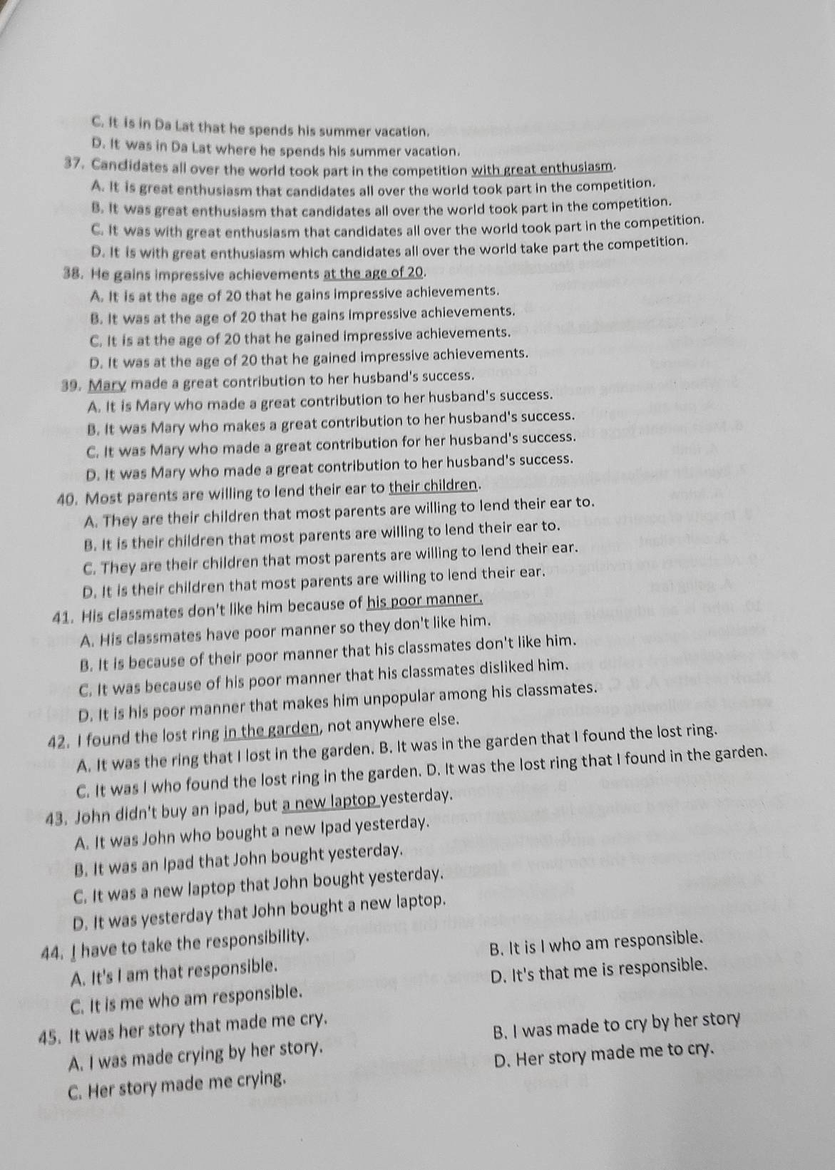 C. It is in Da Lat that he spends his summer vacation.
D. It was in Da Lat where he spends his summer vacation.
37. Canclidates all over the world took part in the competition with great enthusiasm.
A. It is great enthusiasm that candidates all over the world took part in the competition.
B. it was great enthusiasm that candidates all over the world took part in the competition.
C. It was with great enthusiasm that candidates all over the world took part in the competition.
D. It is with great enthusiasm which candidates all over the world take part the competition.
38. He gains impressive achievements at the age of 20.
A. It is at the age of 20 that he gains impressive achievements.
B. It was at the age of 20 that he gains impressive achievements.
C. It is at the age of 20 that he gained impressive achievements.
D. It was at the age of 20 that he gained impressive achievements.
39. Mary made a great contribution to her husband's success.
A. It is Mary who made a great contribution to her husband's success.
B. It was Mary who makes a great contribution to her husband's success.
C. It was Mary who made a great contribution for her husband's success.
D. It was Mary who made a great contribution to her husband's success.
40. Most parents are willing to lend their ear to their children.
A. They are their children that most parents are willing to lend their ear to.
B. It is their children that most parents are willing to lend their ear to.
C. They are their children that most parents are willing to lend their ear.
D. It is their children that most parents are willing to lend their ear.
41. His classmates don't like him because of his poor manner.
A. His classmates have poor manner so they don't like him.
B. It is because of their poor manner that his classmates don't like him.
C. It was because of his poor manner that his classmates disliked him.
D. It is his poor manner that makes him unpopular among his classmates.
42. I found the lost ring in the garden, not anywhere else.
A. It was the ring that I lost in the garden. B. It was in the garden that I found the lost ring.
C. It was I who found the lost ring in the garden. D. It was the lost ring that I found in the garden.
43. John didn't buy an ipad, but a new laptop yesterday.
A. It was John who bought a new Ipad yesterday.
B. It was an Ipad that John bought yesterday.
C. It was a new laptop that John bought yesterday.
D. It was yesterday that John bought a new laptop.
44. _ have to take the responsibility.
A. It's I am that responsible. B. It is I who am responsible.
C. It is me who am responsible. D. It's that me is responsible.
45. It was her story that made me cry.
A. I was made crying by her story. B. I was made to cry by her story
D. Her story made me to cry.
C. Her story made me crying.