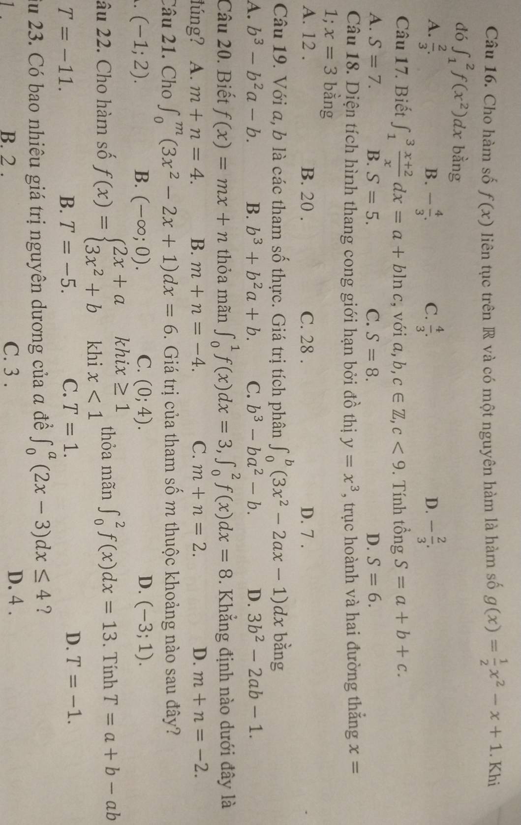 Cho hàm số f(x) liên tục trên R và có một nguyên hàm là hàm số g(x)= 1/2 x^2-x+1. Khi
đó ∈t _1^(2f(x^2))dx bằng
A.  2/3 . - 4/3 .  4/3 . - 2/3 .
B.
C.
D.
Câu 17. Biết ∈t _1^(3frac x+2)xdx=a+bln c , với a,b,c∈ Z,c<9</tex> . Tính that ongS=a+b+c.
A. S=7. B. S=5. C. S=8. D. S=6.
Câu 18. Diện tích hình thang cong giới hạn bởi đồ thị y=x^3 , trục hoành và hai đường thắng x=
1; x=3 bằng
A. 12 . B. 20 . C. 28 . D. 7 .
Câu 19. Với a, b là các tham số thực. Giá trị tích phân ∈t _0^(b(3x^2)-2ax-1)dx bằng
A. b^3-b^2a-b. B. b^3+b^2a+b. C. b^3-ba^2-b. D. 3b^2-2ab-1.
Câu 20. Biết f(x)=mx+n thỏa mãn ∈t _0^(1f(x)dx=3,∈t _0^2f(x)dx=8. Khẳng định nào dưới đây là
lúng? A. m+n=4. B. m+n=-4. C. m+n=2. D. m+n=-2.
Câu 21. Cho ∈t _0^m(3x^2)-2x+1)dx=6. Giá trị của tham số m thuộc khoảng nào sau đây?
(-1;2).
B. (-∈fty ;0). C. (0;4). D. (-3;1).
âu 22. Cho hàm số f(x)=beginarrayl 2x+a 3x^2+bendarray. khi beginarrayr x≥ 1 x<1endarray thỏa mãn ∈t _0^2f(x)dx=13. Tính T=a+b-ab
khi
T=-11.
B. T=-5. C. T=1.
D. T=-1.
Su 23. Có bao nhiêu giá trị nguyên dương của a để ∈t _0^a(2x-3)dx≤ 4 ?
B. 2 . C. 3 .
D. 4 .