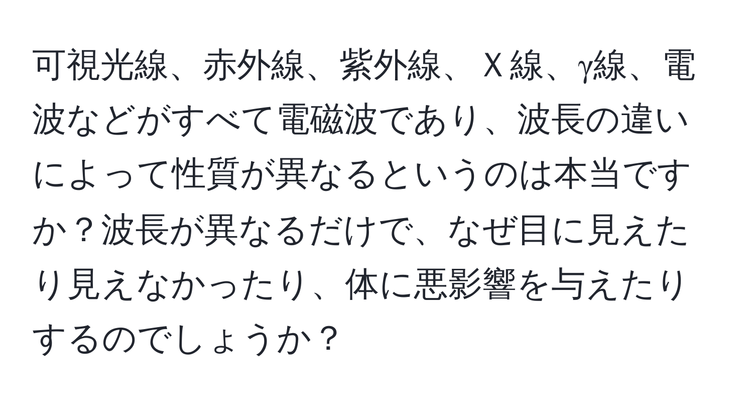 可視光線、赤外線、紫外線、Ｘ線、γ線、電波などがすべて電磁波であり、波長の違いによって性質が異なるというのは本当ですか？波長が異なるだけで、なぜ目に見えたり見えなかったり、体に悪影響を与えたりするのでしょうか？