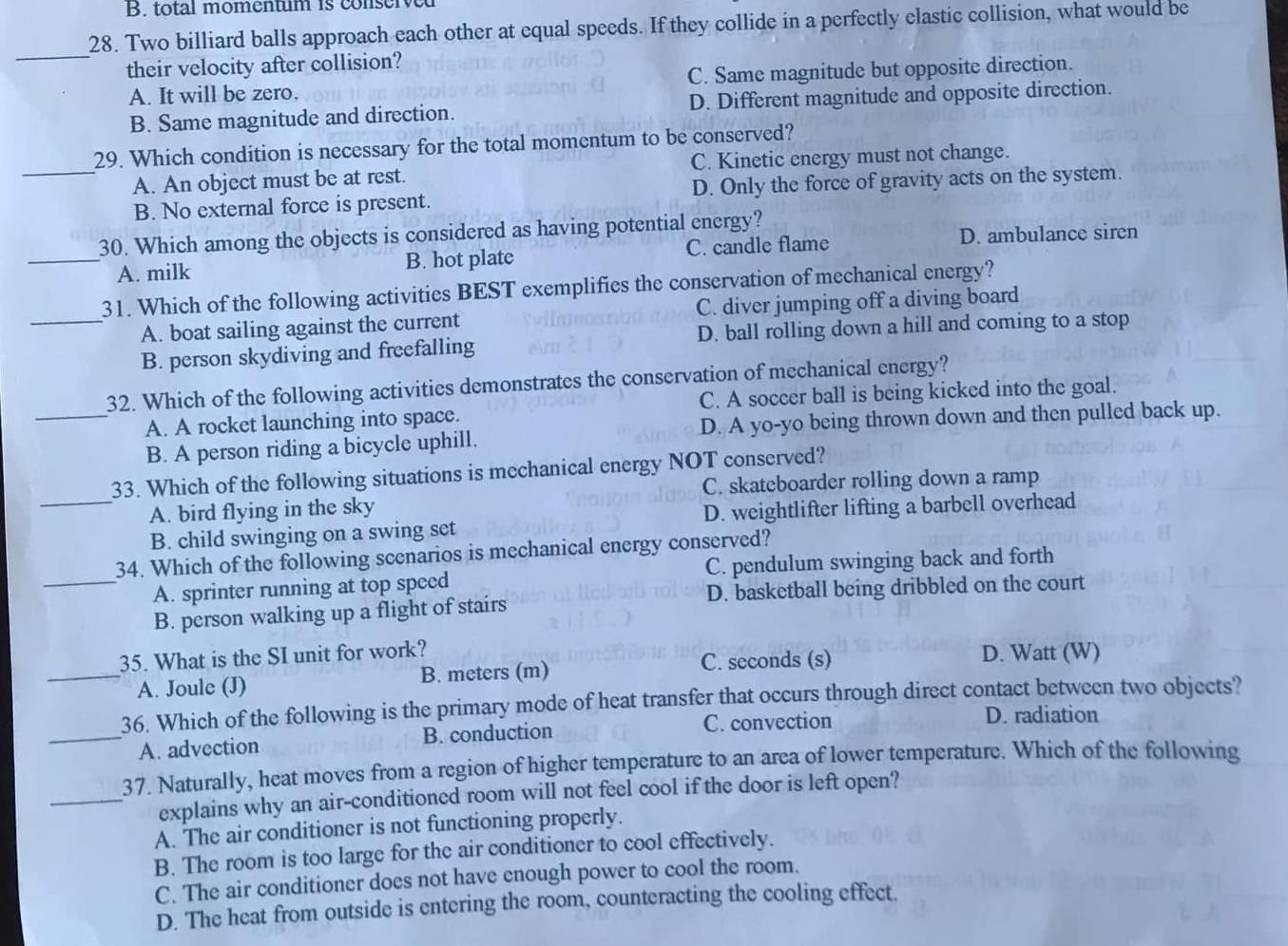 B. total momentum is conserved
28. Two billiard balls approach each other at equal speeds. If they collide in a perfectly elastic collision, what would be
_
their velocity after collision?
A. It will be zero. C. Same magnitude but opposite direction.
B. Same magnitude and direction. D. Different magnitude and opposite direction.
29. Which condition is necessary for the total momentum to be conserved?
_A. An object must be at rest. C. Kinetic energy must not change.
B. No external force is present. D. Only the force of gravity acts on the system.
D. ambulance siren
30. Which among the objects is considered as having potential energy?
_A. milk B. hot plate C. candle flame
31. Which of the following activities BEST exemplifies the conservation of mechanical energy?
_A. boat sailing against the current C. diver jumping off a diving board
B. person skydiving and freefalling D. ball rolling down a hill and coming to a stop
32. Which of the following activities demonstrates the conservation of mechanical energy?
_A. A rocket launching into space. C. A soccer ball is being kicked into the goal.
B. A person riding a bicycle uphill. D. A yo-yo being thrown down and then pulled back up.
33. Which of the following situations is mechanical energy NOT conserved?
C. skateboarder rolling down a ramp
A. bird flying in the sky
_B. child swinging on a swing set D. weightlifter lifting a barbell overhead
34. Which of the following scenarios is mechanical energy conserved?
_A. sprinter running at top speed C. pendulum swinging back and forth
B. person walking up a flight of stairs D. basketball being dribbled on the court
35. What is the SI unit for work? D. Watt (W)
_A. Joule (J) B. meters (m)
C. seconds (s)
36. Which of the following is the primary mode of heat transfer that occurs through direct contact between two objects?
C. convection D. radiation
_A. advection B. conduction
37. Naturally, heat moves from a region of higher temperature to an area of lower temperature. Which of the following
_explains why an air-conditioned room will not feel cool if the door is left open?
A. The air conditioner is not functioning properly.
B. The room is too large for the air conditioner to cool effectively.
C. The air conditioner does not have enough power to cool the room.
D. The heat from outside is entering the room, counteracting the cooling effect.