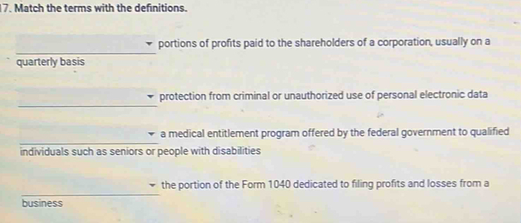 Match the terms with the definitions. 
_ 
portions of profits paid to the shareholders of a corporation, usually on a 
quarterly basis 
_ 
protection from criminal or unauthorized use of personal electronic data 
_ 
a medical entitlement program offered by the federal government to qualified 
individuals such as seniors or people with disabilities 
_ 
the portion of the Form 1040 dedicated to filing profits and losses from a 
business