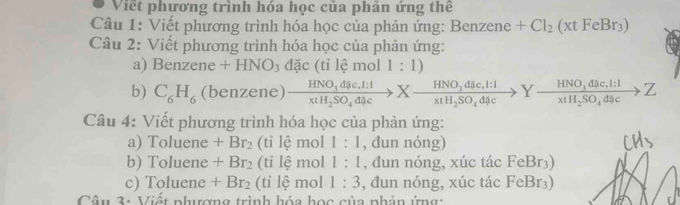 Viết phương trình hóa học của phản ứng thể 
Câu 1: Viết phương trình hóa học của phản ứng: Benzene +Cl_2(xtFeBr_3)
Câu 2: Viết phương trình hóa học của phản ứng: 
a) Benzene +HNO_3 đặc (tỉ lệ mol 1:1)
b) C_6H_6 (benzene) frac HNO_3dic.l:1x(H_2SO_4dic>Xfrac HNO_3dac.l:1xtH_2SO_4dac>Yfrac HNO_3dic.l:IxtH_2SO_4dac>Z
Câu 4: Viết phương trình hóa học của phản ứng: 
a) Toluene +Br_2 (tỉ lệ mol 1:1 , đun nóng) 
b) Toluene +Br_2 (ti lệ mol 1:1 , đun nóng, xúc tác FeBr₃) 
c) Toluene +Br_2 (tỉ lệ mol 1:3 , đun nóng, xúc tác FeBr₃) 
Câu 3: Viết phưượng trình hóa học của phần ứng: