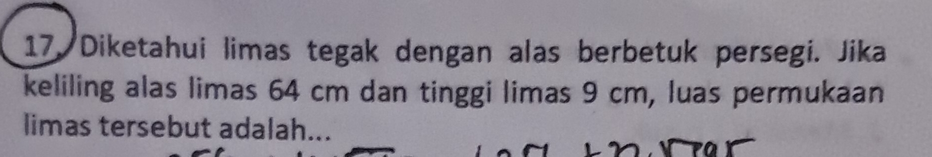 Diketahui limas tegak dengan alas berbetuk persegi. Jika 
keliling alas limas 64 cm dan tinggi limas 9 cm, luas permukaan 
limas tersebut adalah...