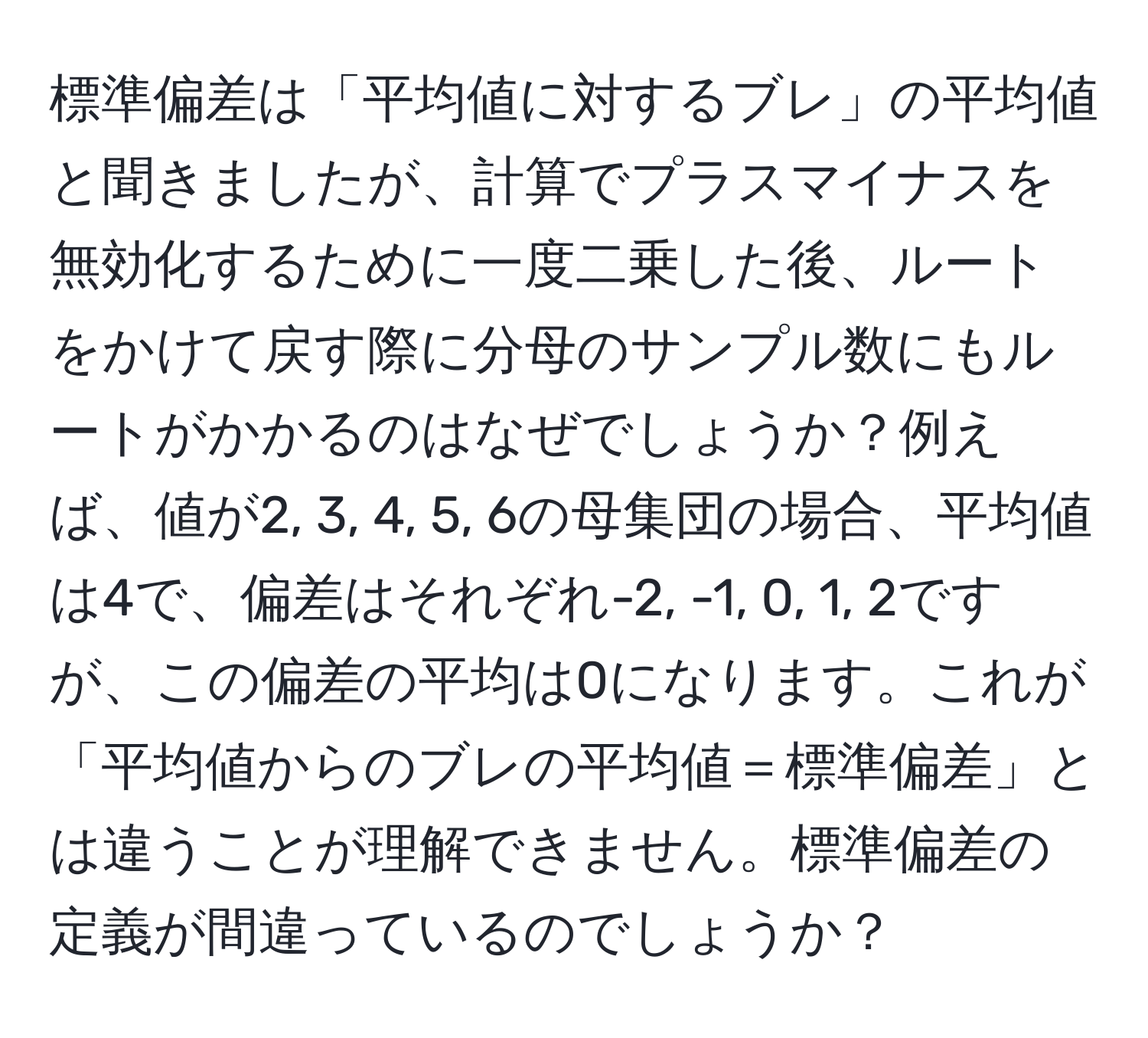 標準偏差は「平均値に対するブレ」の平均値と聞きましたが、計算でプラスマイナスを無効化するために一度二乗した後、ルートをかけて戻す際に分母のサンプル数にもルートがかかるのはなぜでしょうか？例えば、値が2, 3, 4, 5, 6の母集団の場合、平均値は4で、偏差はそれぞれ-2, -1, 0, 1, 2ですが、この偏差の平均は0になります。これが「平均値からのブレの平均値＝標準偏差」とは違うことが理解できません。標準偏差の定義が間違っているのでしょうか？