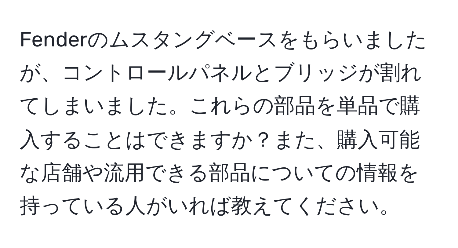 Fenderのムスタングベースをもらいましたが、コントロールパネルとブリッジが割れてしまいました。これらの部品を単品で購入することはできますか？また、購入可能な店舗や流用できる部品についての情報を持っている人がいれば教えてください。