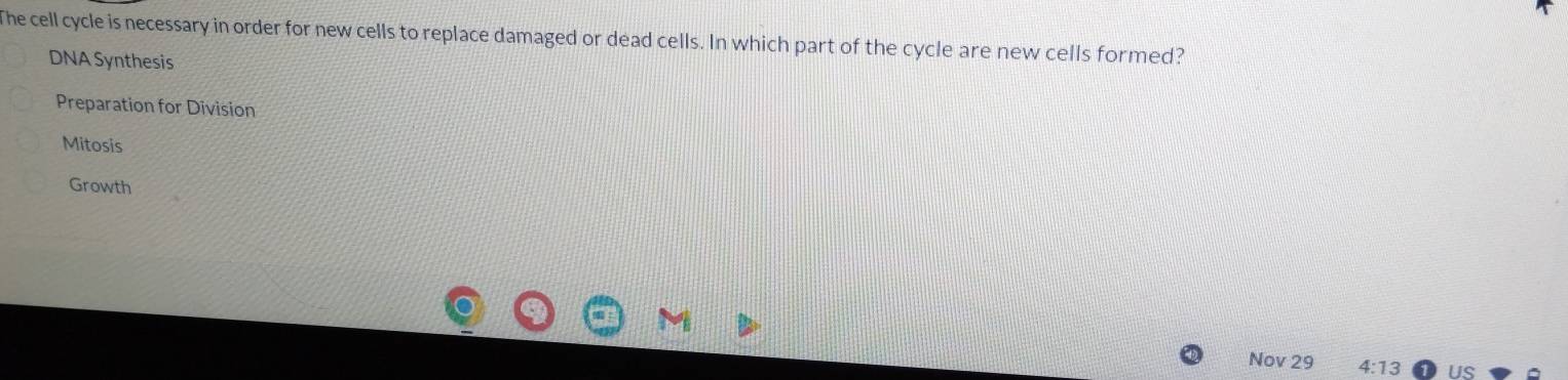 The cell cycle is necessary in order for new cells to replace damaged or dead cells. In which part of the cycle are new cells formed?
DNA Synthesis
Preparation for Division
Mitosis
Growth
Nov 29 4:13 US