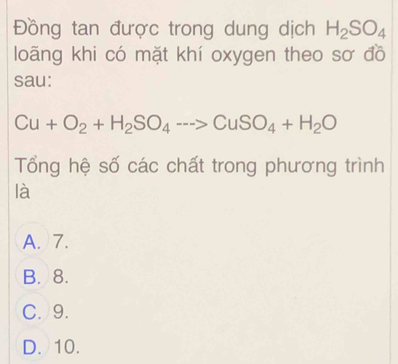 Đồng tan được trong dung dịch H_2SO_4
loãng khi có mặt khí oxygen theo sơ đồ
sau:
Cu+O_2+H_2SO_4to CuSO_4+H_2O
Tổng hệ số các chất trong phương trình
là
A. 7.
B. 8.
C. 9.
D. 10.