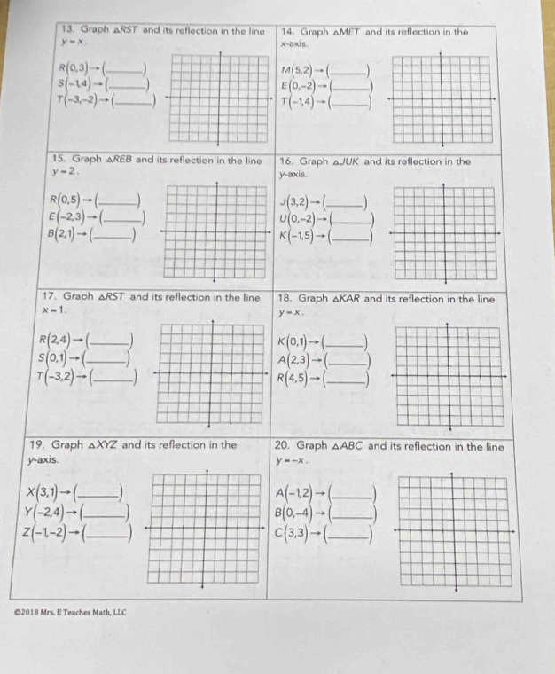 Graph △RST and its reflection in the line 14. Graph △ MET and its reflection in the
y=x. x-axis.
R(0,3)to f_ M(5,2)to _
S(-1,4)to (_  _ E(0,-2)to (_  _
T(-3,-2)to (_  _
T(-1,4)to (_  _ _ 
15. Graph △ REB and its reflection in the line 16. Graph △JUK and its reflection in the
y=2. 
y-axis.
R(0,5)to ( _ _ 
J(3,2)to ( _ _ 
E(-2,3)to (_  _ 
_ U(0,-2)to (_ )
B(2,1)to (_  _ _ 
K(-1,5)to (_  _ 
17、 Graph △ RST and its reflection in the line 18. Graph △ KAR and its reflection in the line
x=1.
y=x.
R(2,4)to ( _ _ 
K(0,1)to ( _ ) _
S(0,1)to ( _ ) _
A(2,3)to (_ ) _
T(-3,2)to ( _  _
R(4,5)to (_ ) _ 
19. Graph △ XYZ and its reflection in the 20. Graph △ ABC and its reflection in the line 
y-axis. y=-x.
X(3,1)to A(-1,2)to _
Y(-2,4)to B(0,-4)to _
Z(-1,-2)to _ C(3,3)to (_  _  _ 
©2018 Mrs. E Teaches Math, LLC