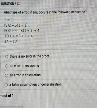 What type of error, if any, occurs in the following deduction?
2=2
(5)2=5(1+1)
(5)2+4=5(1+1)+4
10+4=5+1+4
14=10
there is no error in the proof
an error in reasoning
an error in calculation
a false assumption or generalization
- out of 1