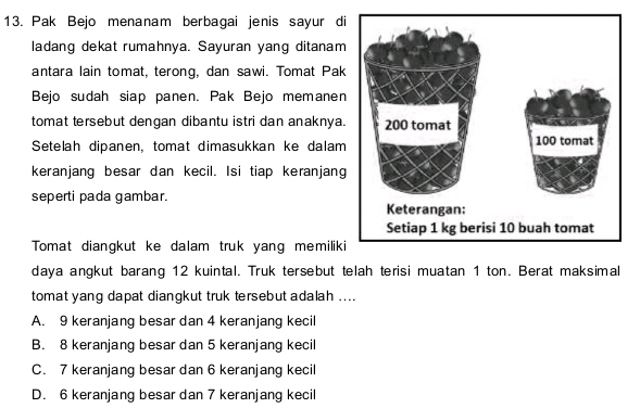 Pak Bejo menanam berbagai jenis sayur di
ladang dekat rumahnya. Sayuran yang ditanam
antara lain tomat, terong, dan sawi. Tomat Pak
Bejo sudah siap panen. Pak Bejo memanen
tomat tersebut dengan dibantu istri dan anaknya.
Setelah dipanen, tomat dimasukkan ke dalam
keranjang besar dan kecil. Isi tiap keranjang
seperti pada gambar. 
Tomat diangkut ke dalam truk yang memiliki
daya angkut barang 12 kuintal. Truk tersebut telah terisi muatan 1 ton. Berat maksimal
tomat yang dapat diangkut truk tersebut adalah ....
A. 9 keranjang besar dan 4 keranjang kecil
B. 8 keranjang besar dan 5 keranjang kecil
C. 7 keranjang besar dan 6 keranjang kecil
D. 6 keranjang besar dan 7 keranjang kecil