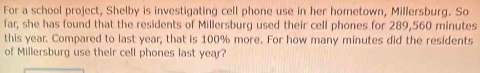 For a school project, Shelby is investigating cell phone use in her hometown, Millersburg. So 
far, she has found that the residents of Millersburg used their cell phones for 289,560 minutes
this year. Compared to last year, that is 100% more. For how many minutes did the residents 
of Millersburg use their cell phones last year?