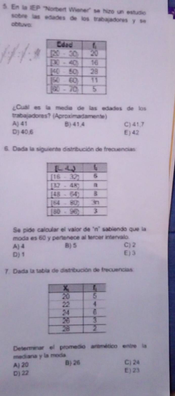 En la IEP ''Norbert Wianer'' se hizo un estudio
sobre las edades de los trabajadorés y se 
obtuve:
Cuál es la medía de las edades de los
trabajadores? (Aproximadamente)
A) 41 B) 41,4 C) 41,7
D) 40,6 E) 42
6. Dada la siguiente distribución de frecuencias
Se pide calcular el valor de "n" sabiendo que la
moda es 60 y pertenece al tercer intervalo.
A 4 B) 5 C) 2
D) 1 E ) 3
7. Dada la tabla de distribución de frecuencias:
Determinar el promédio aritmético entre la
mediana y la moda.
A) 20 B) 26 C) 24
D) 22 E) 23