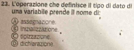 L'operazione che definisce il tipo di dato di
una variabile prende II nome di:
A assegnazione.
B ininalizzazione
O tipizzazione.
Ö d charazione,