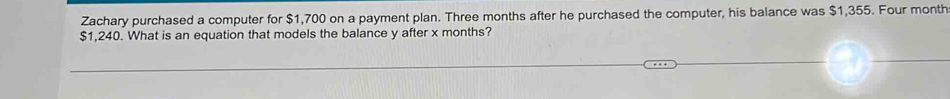 Zachary purchased a computer for $1,700 on a payment plan. Three months after he purchased the computer, his balance was $1,355. Four month
$1,240. What is an equation that models the balance y after x months?