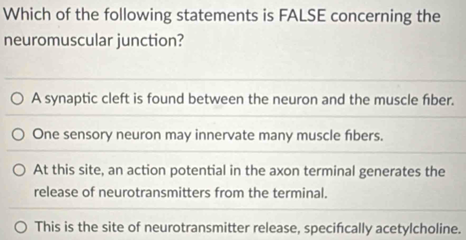 Which of the following statements is FALSE concerning the
neuromuscular junction?
A synaptic cleft is found between the neuron and the muscle fiber.
One sensory neuron may innervate many muscle fibers.
At this site, an action potential in the axon terminal generates the
release of neurotransmitters from the terminal.
This is the site of neurotransmitter release, specifcally acetylcholine.