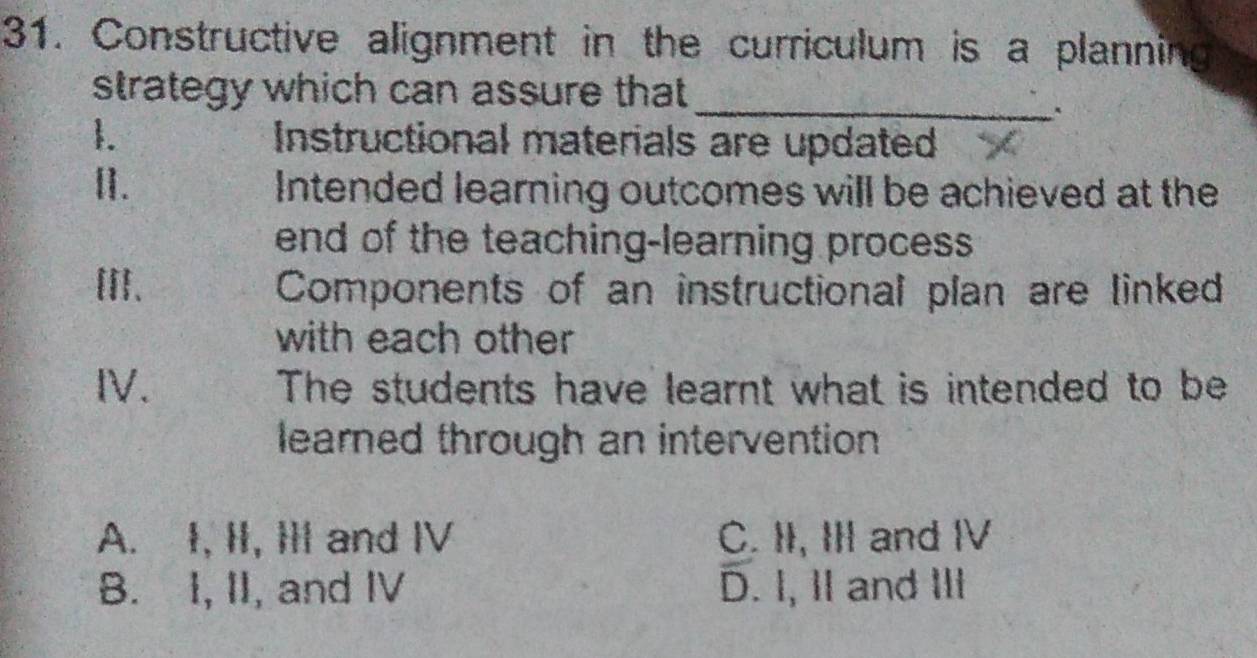 Constructive alignment in the curriculum is a planning
_
strategy which can assure that
1. Instructional materials are updated
[]. Intended learning outcomes will be achieved at the
end of the teaching-learning process
[II、 Components of an instructional plan are linked
with each other
IV. The students have learnt what is intended to be
learned through an intervention
A. I, II, I and IV C. II, III and IV
B. I, II, and IV D. I, II and II