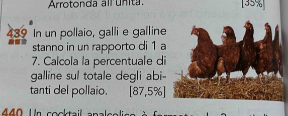 Arrotonda allunita. [ 35% ]
439 In un pollaio, galli e galline 
stanno in un rapporto di 1 a 
7. Calcola la percentuale di 
galline sul totale degli abi- 
tanti del pollaio. [87,5% ]
4 4 0 Un cocktail analsolica