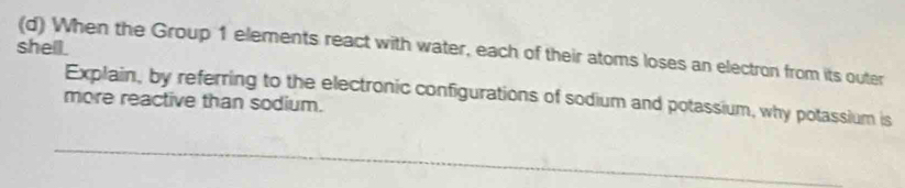 shell. 
(d) When the Group 1 elements react with water, each of their atoms loses an electron from its outer 
Explain, by referring to the electronic configurations of sodium and potassium, why potassium is 
more reactive than sodium.