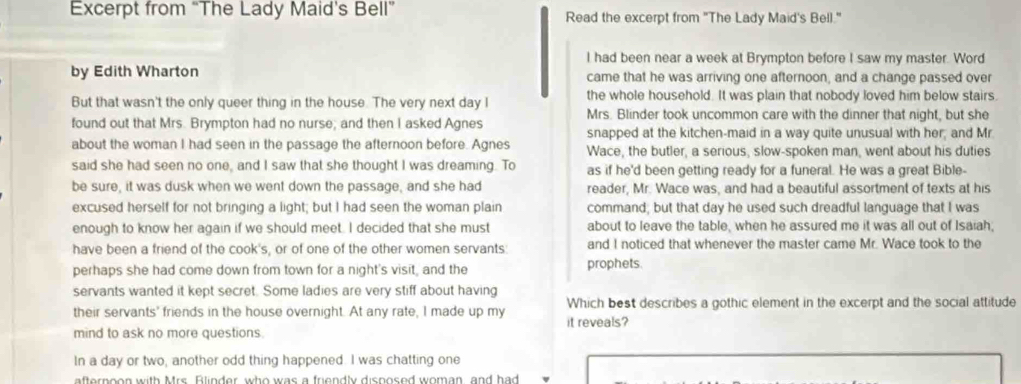 Excerpt from “The Lady Maid's Bell” Read the excerpt from "The Lady Maid's Bell." 
I had been near a week at Brympton before I saw my master. Word 
by Edith Wharton came that he was arriving one afternoon, and a change passed over 
But that wasn't the only queer thing in the house. The very next day I the whole household. It was plain that nobody loved him below stairs. 
found out that Mrs. Brympton had no nurse; and then I asked Agnes Mrs. Blinder took uncommon care with the dinner that night, but she 
snapped at the kitchen-maid in a way quite unusual with her; and Mr 
about the woman I had seen in the passage the afternoon before. Agnes Wace, the butler, a serious, slow-spoken man, went about his duties 
said she had seen no one, and I saw that she thought I was dreaming. To as if he'd been getting ready for a funeral. He was a great Bible- 
be sure, it was dusk when we went down the passage, and she had reader, Mr. Wace was, and had a beautiful assortment of texts at his 
excused herself for not bringing a light; but I had seen the woman plain command; but that day he used such dreadful language that I was 
enough to know her again if we should meet. I decided that she must about to leave the table, when he assured me it was all out of Isaiah, 
have been a friend of the cook's, or of one of the other women servants and I noticed that whenever the master came Mr. Wace took to the 
perhaps she had come down from town for a night's visit, and the prophets. 
servants wanted it kept secret. Some ladies are very stiff about having Which best describes a gothic element in the excerpt and the social attitude 
their servants' friends in the house overnight. At any rate, I made up my it reveals? 
mind to ask no more questions. 
In a day or two, another odd thing happened. I was chatting one 
afternoon with Mrs Flinder, who was a friendly disnosed woman, and had