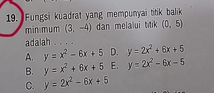 Fungsi kuadrat yang mempunyai titik balik
minimum (3,-4) dan melalui titik (0,5)
adalah . . . .
A. y=x^2-6x+5 D. y=2x^2+6x+5
B. y=x^2+6x+5 E. y=2x^2-6x-5
C. y=2x^2-6x+5