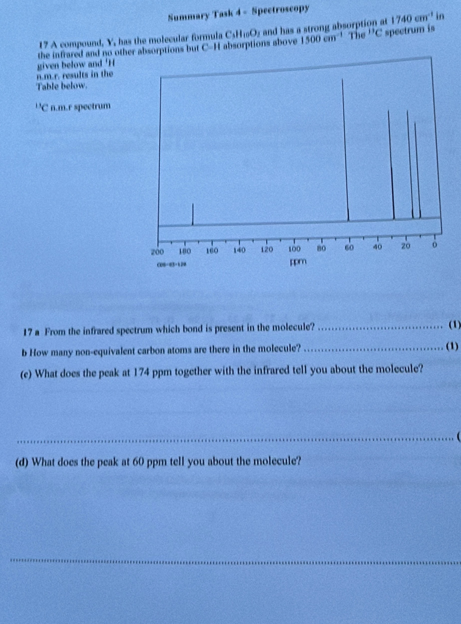 Summary Task 4 - Spectroscopy 
17 A compound, Y, has the molecular formula C_3H_10O_2 and has a strong absorption at 1740cm^(-1) in 
the infrared and no other absorptions but C-H absorptions above 1500cm^(-1) The^(13)C spectrum is 
given below and ' H
n.m.r. results in the 
Table below.
^13C n.m.r spectrum 
17 a From the infrared spectrum which bond is present in the molecule? _(1) 
b How many non-equivalent carbon atoms are there in the molecule? _(1) 
(e) What does the peak at 174 ppm together with the infrared tell you about the molecule? 
_ ( 
(d) What does the peak at 60 ppm tell you about the molecule? 
_