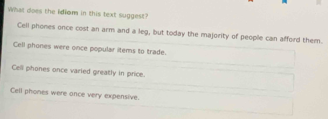 What does the idiom in this text suggest?
Cell phones once cost an arm and a leg, but today the majority of people can afford them.
Cell phones were once popular items to trade.
Cell phones once varied greatly in price.
Cell phones were once very expensive.