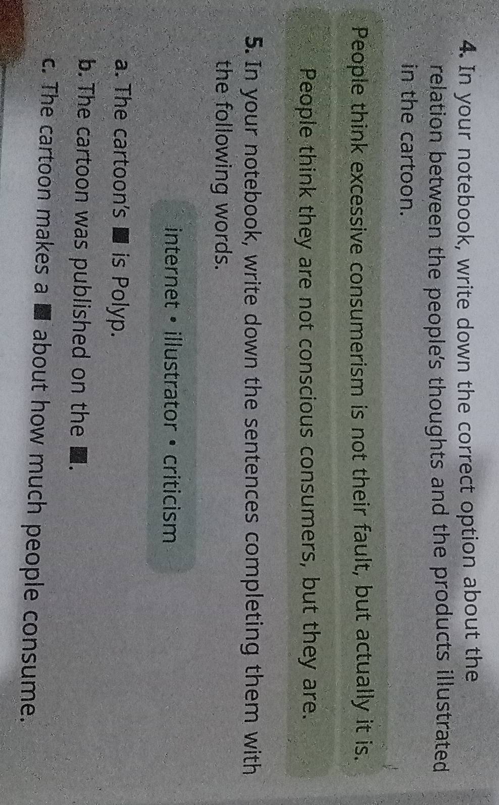 In your notebook, write down the correct option about the 
relation between the people's thoughts and the products illustrated 
in the cartoon. 
People think excessive consumerism is not their fault, but actually it is. 
People think they are not conscious consumers, but they are. 
5. In your notebook, write down the sentences completing them with 
the following words. 
internet • illustrator • criticism 
a. The cartoon's ■ is Polyp. 
b. The cartoon was published on the 
c. The cartoon makes a ■ about how much people consume.