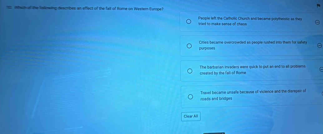 ID Wheaf the falowing descrizes an effect of the fall of Rome on Western Europe?
People left the Catholic Church and became polytheistic as they
tried to make sense of chaos
Cities became overcrowded as people rushed into them for safety
purposes
The barbarian invaders were quick to put an end to all problems
created by the fall of Rome
Travel became unsafe because of violence and the disrepair of
roads and bridges
Clear All