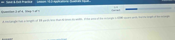 Save & Exit Practice Lesson: 10.3 Applications: Quadratic Equat... 
Question 2 of 4, Step 1 of 1 Correct 1/4 
A rectangle has a length of 18 yards less than 6 times its width. If the area of the rectangle is 4200 square yards, find the length of the rectangle. 
Answer