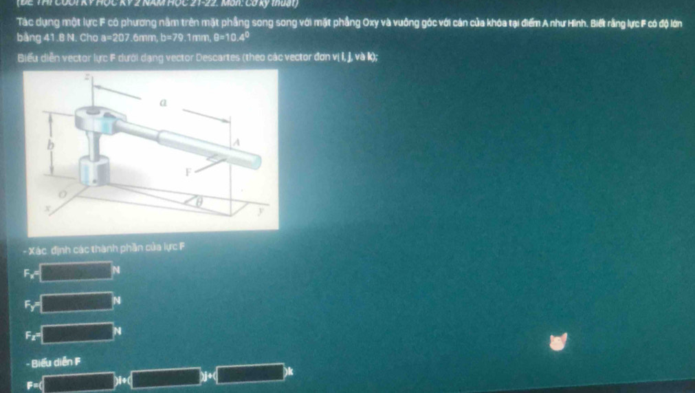 (ĐE THI COOI KY HỐC KY 2 NAM HỌC 21-22. Mun: Có kỷ muài) 
Tác dụng một lực F có phương nằm trên mặt phầng song song với mặt phầng Oxy và vuông góc với cán của khóa tại điểm A như Hinh. Biết rằng lực F có độ lớn 
bang 41.8 N. Cho a=207 .6mm, b=79.1mm θ =10.4°
Biểu diễn vector lực F dưới dạng vector Descartes (theo các vector đơn vị I, j, và k); 
- Xác định các thành phần của lực F
F_x=□°
F_Y=□ N
F_x=□°
F=(□ )+(_ )+(_ )k Biểu diễn F