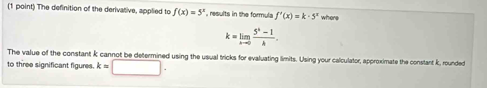 The definition of the derivative, applied to f(x)=5^x , results in the formula f'(x)=k· 5^x where
k=limlimits _hto 0 (5^h-1)/h . 
The value of the constant k cannot be determined using the usual tricks for evaluating limits. Using your calculator, approximate the constant k, rounded 
to three significant figures. kapprox