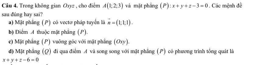 Trong không gian Oxyz , cho điểm A(1;2;3) và mặt phẳng (P): x+y+z-3=0. Các mệnh đề
sau đúng hay sai?
a) Mặt phẳng (P) có vectơ pháp tuyến là vector n=(1;1;1).
b) Điểm A thuộc mặt phẳng (P).
c) Mặt phẳng (P) vuông góc với mặt phẳng (Oxy).
d) Mặt phẳng (Q) đi qua điểm A và song song với mặt phẳng (P) có phương trình tồng quát là
x+y+z-6=0