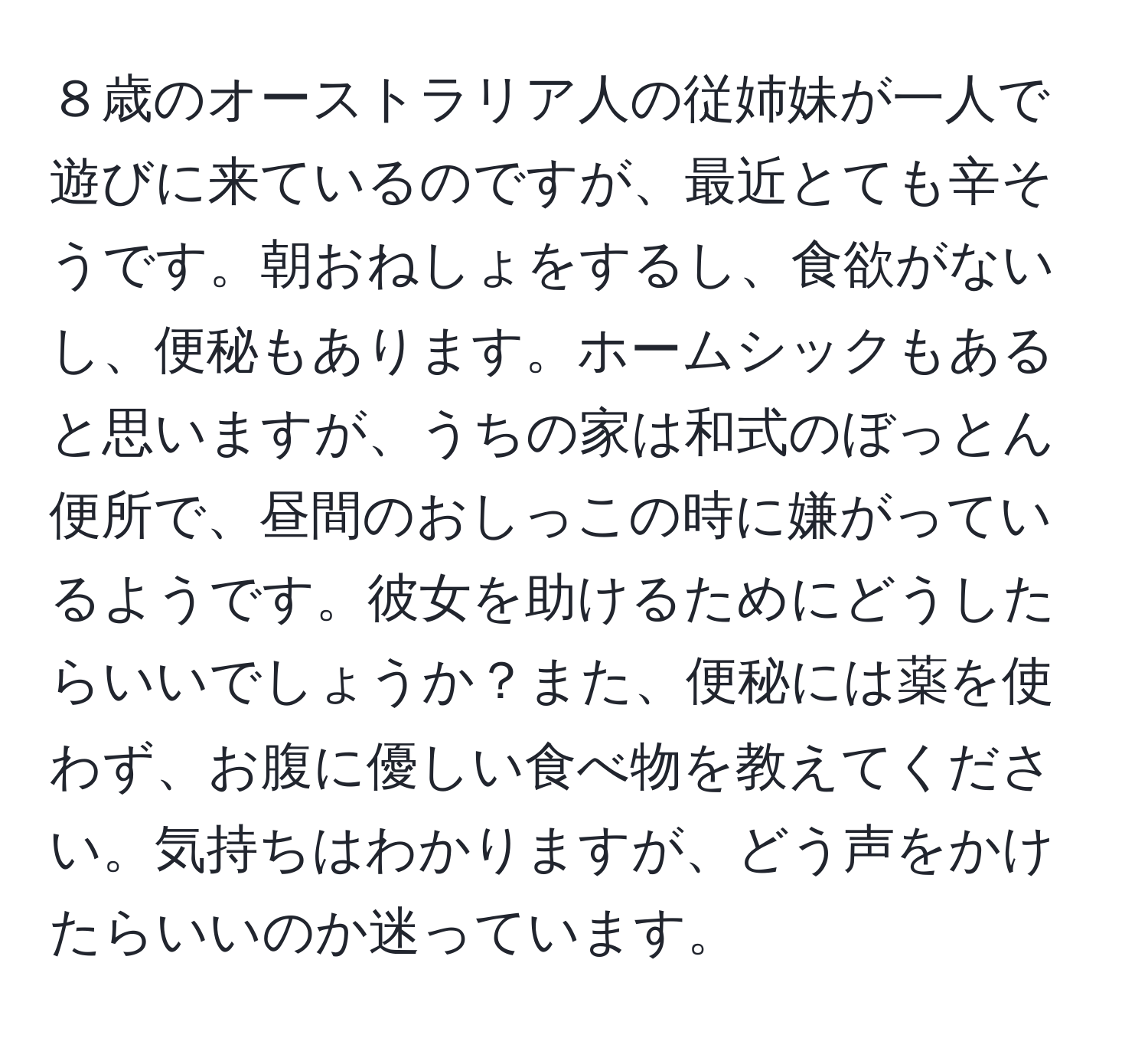 ８歳のオーストラリア人の従姉妹が一人で遊びに来ているのですが、最近とても辛そうです。朝おねしょをするし、食欲がないし、便秘もあります。ホームシックもあると思いますが、うちの家は和式のぼっとん便所で、昼間のおしっこの時に嫌がっているようです。彼女を助けるためにどうしたらいいでしょうか？また、便秘には薬を使わず、お腹に優しい食べ物を教えてください。気持ちはわかりますが、どう声をかけたらいいのか迷っています。