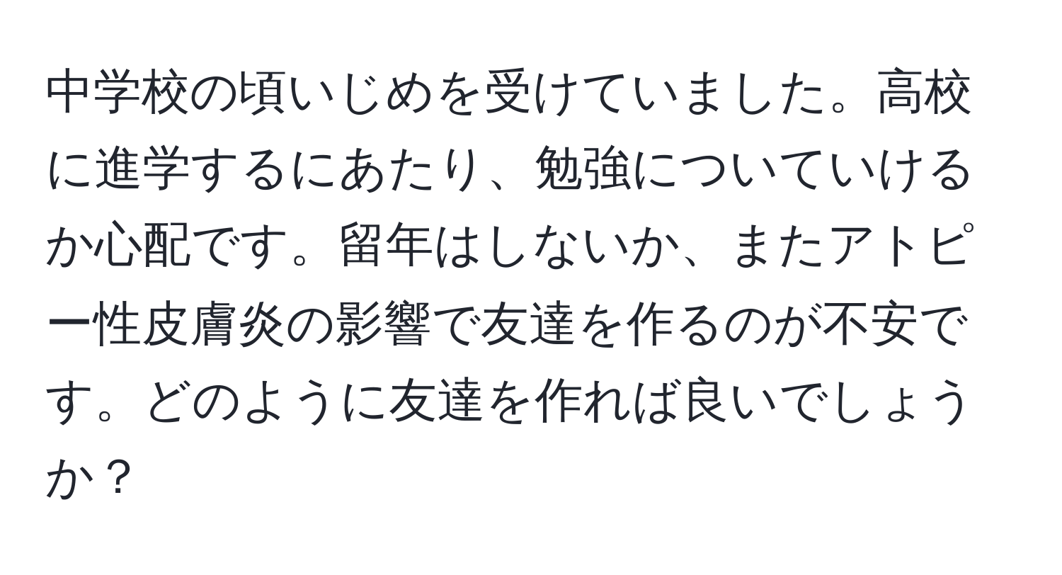 中学校の頃いじめを受けていました。高校に進学するにあたり、勉強についていけるか心配です。留年はしないか、またアトピー性皮膚炎の影響で友達を作るのが不安です。どのように友達を作れば良いでしょうか？