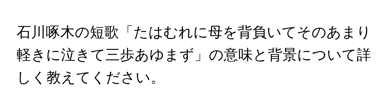 石川啄木の短歌「たはむれに母を背負いてそのあまり軽きに泣きて三歩あゆまず」の意味と背景について詳しく教えてください。