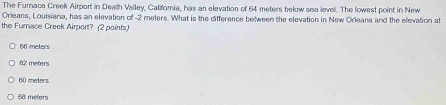 The Furnace Creek Airport in Death Valley, California, has an elevation of 64 meters below sea level. The lowest point in New
Orleans, Louisiana, has an elevation of -2 meters. What is the difference between the elevation in New Orleans and the elevation at
the Furnace Creek Airport? (2 points)
66 meters
62 meters
60 meters
68 meters