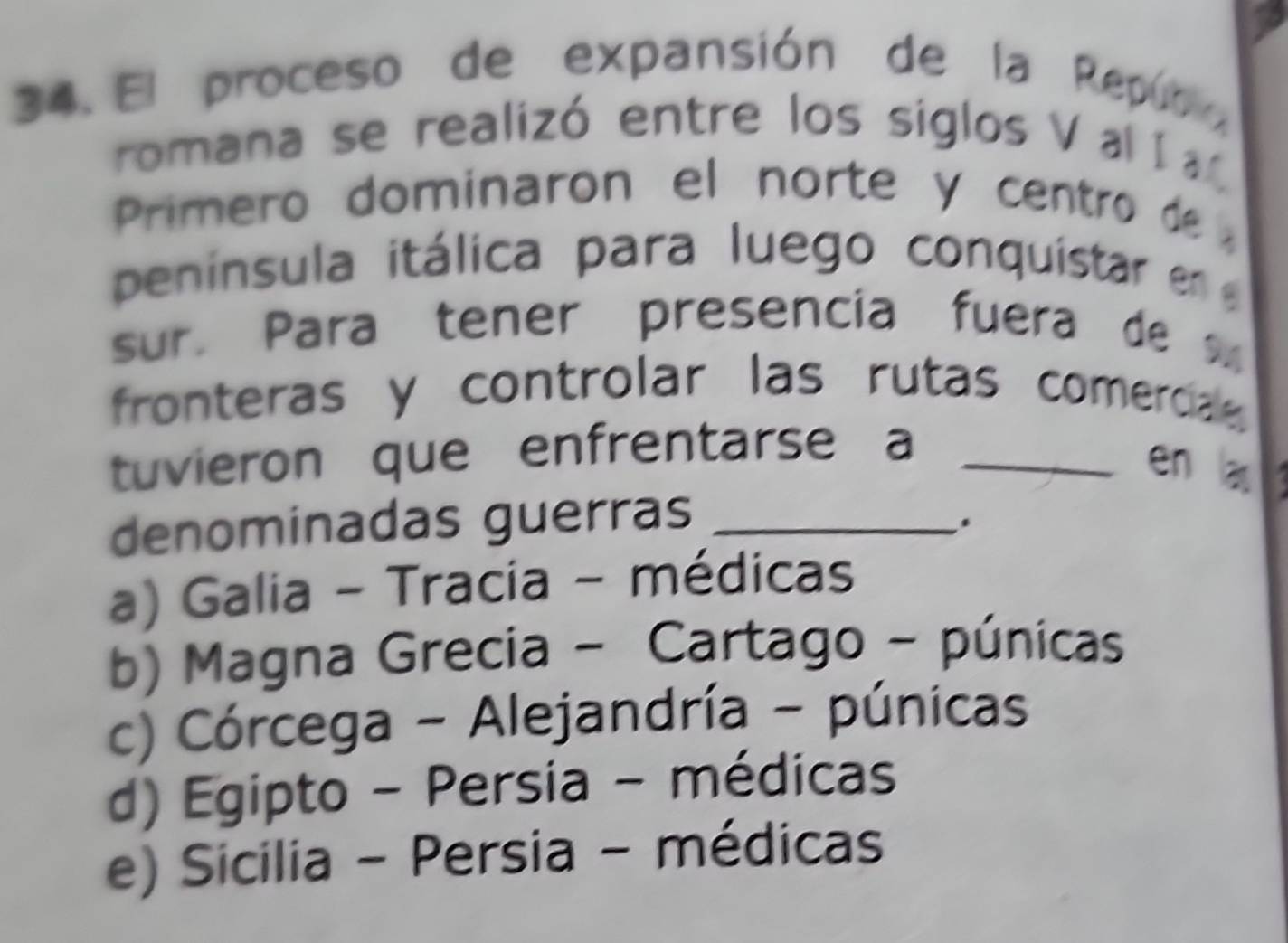 El proceso de expansión de la Repúb 
romana se realizó entre los siglos V a 
Primero dominaron el norte y centro de 
peninsula itálica para luego conquistar en 
sur. Para tener presencia fuera de 
fronteras y controlar las rutas comercia 
tuvieron que enfrentarse a_
en a
denominadas guerras_
.
a) Galia - Tracia - médicas
b) Magna Grecia - Cartago - púnicas
c) Córcega - Alejandría - púnicas
d) Egipto - Persia - médicas
e) Sicilia - Persia - médicas