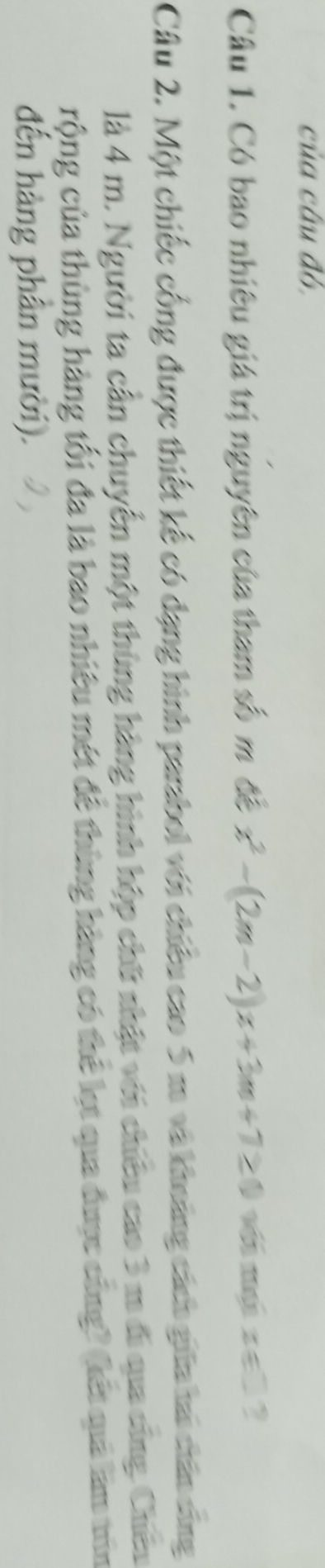 của câu đó, 
Câu 1. Có bao nhiêu giá trị nguyên của tham số m đề x^2-(2m-2)x+3m+7≥ 0 x∈ □ 2 
Câu 2. Một chiếc cống được thiết kế có dạng hình parabol với chiếu cao 5 m và khoảng cách giữa tai chân sáng 
là 4 m. Người ta cần chuyển một thùng hàng hình hộp chữ nhật với chiêu cao 3 m đi qua cũng. Chêu 
rộng của thùng hàng tối đa là bao nhiêu mét đề thùng hàng có thể lẹt qua được cũng? (kết quả làm trìn 
đến hàng phân mười).