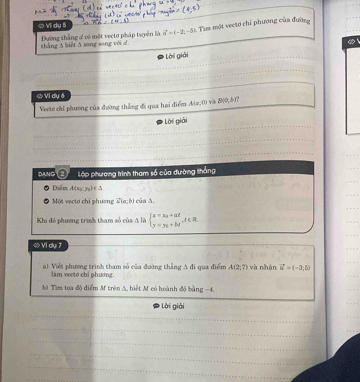 Ví dụ 5
Đường thẳng đ có một vectơ pháp tuyển là vector n=(-2;-5). Tìm một vectơ chỉ phương của đường 
_ 
thẳng ∆ biết Δ song song với d. 
_ Lời giải 
_ 
ớ Ví dụ 6
_ 
Vectơ chỉ phương của dường thẳng đi qua hai điểm A(a;0) và B(0;b)
_ 
Lời giải 
_ 
_ 
_ 
_ 
DANG 2 Lập phương trình tham số của đường thẳng 
_ 
_ 
Điểm A(x_0;y_0)∈ △
_ 
_ 
Một vectơ chi phương vector u(a;b) của ∆. 
Khi đó phương trình tham số của Δ là beginarrayl x=x_0+at y=y_0+btendarray.  ,t∈ R. 
_ 
_ 
ớ Ví dụ 7
_ 
a) Viết phương trình tham số của đường thẳng △ di qua điểm A(2;7) và nhận vector u=(-3;5)
_ 
làm vecto chi phương. 
b) Tìm tọa độ điểm M trên Δ, biết M có hoành độ bằng -4. 
Lời giải 
_ 
_ 
_ 
_ 
_ 
_ 
_ 
_ 
_