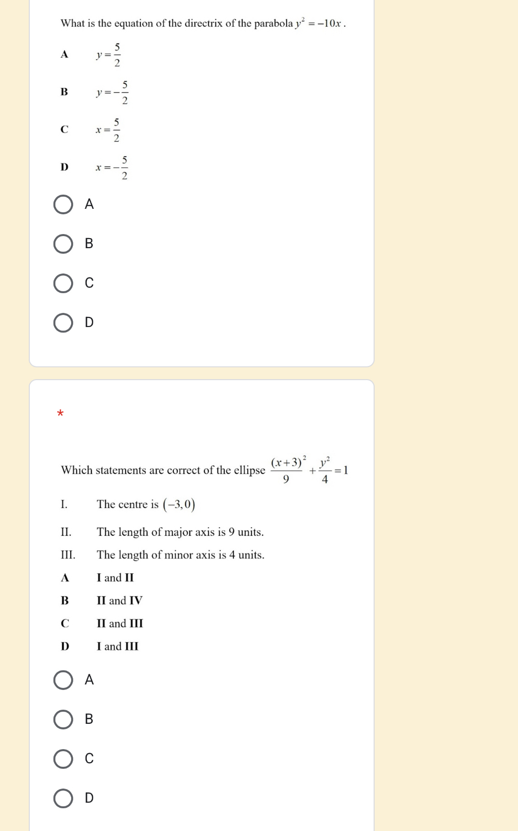 What is the equation of the directrix of the parabola y^2=-10x.
A y= 5/2 
B y=- 5/2 
C x= 5/2 
D x=- 5/2 
A
B
C
D
*
Which statements are correct of the ellipse frac (x+3)^29+ y^2/4 =1
I. The centre is (-3,0)
II. The length of major axis is 9 units.
III. The length of minor axis is 4 units.
A I and II
B II and IV
C II and III
D I and III
A
B
C
D