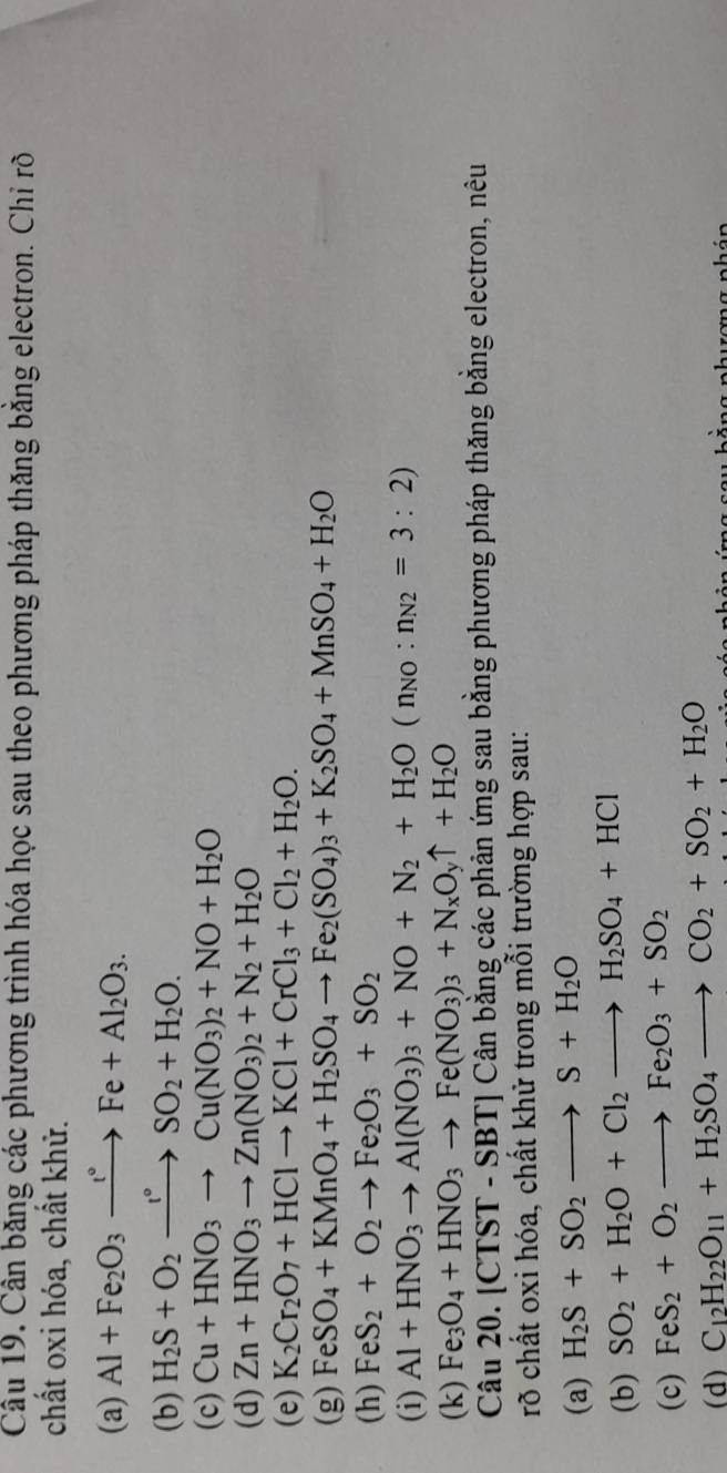 Cân băng các phương trình hóa học sau theo phương pháp thăng bằng electron. Chỉ rõ
chất oxi hóa, chất khử.
(a) Al+Fe_2O_3xrightarrow e°Fe+Al_2O_3.
(b) H_2S+O_2xrightarrow I°SO_2+H_2O.
(c) Cu+HNO_3to Cu(NO_3)_2+NO+H_2O
(d) Zn+HNO_3to Zn(NO_3)_2+N_2+H_2O
(e) K_2Cr_2O_7+HClto KCl+CrCl_3+Cl_2+H_2O.
(g) FeSO_4+KMnO_4+H_2SO_4to Fe_2(SO_4)_3+K_2SO_4+MnSO_4+H_2O
(h) FeS_2+O_2to Fe_2O_3+SO_2
(i) Al+HNO_3to Al(NO_3)_3+NO+N_2+H_2O(n_NO:n_N2=3:2)
(k) Fe_3O_4+HNO_3to Fe(NO_3)_3+N_xO_yuparrow +H_2O
Câu 20. [CT ST-SBT] Cân bằng các phản ứng sau bằng phương pháp thăng bằng electron, nêu
rõ chất oxi hóa, chất khử trong mỗi trường hợp sau:
(a) H_2S+SO_2to S+H_2O
(b) SO_2+H_2O+Cl_2to H_2SO_4+HCl
(c) FeS_2+O_2to Fe_2O_3+SO_2
(d) C_12H_22O_11+H_2SO_4to CO_2+SO_2+H_2O