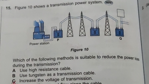 Fig shows a transmission power system. SOTS
2 (a
Figure 10
Which of the following methods is suitable to reduce the power lo
during the transmission?
A Use high resistance cable.
B Use tungsten as a transmission cable.
Increase the voltage of transmission.