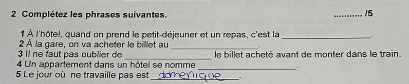 Complétez les phrases suivantes. 
_15 
1 À l'hôtel, quand on prend le petit-déjeuner et un repas, c'est la _. 
_ 
2 À la gare, on va acheter le billet au . 
_ 
3 Il ne faut pas oublier de le billet acheté avant de monter dans le train. 
4 Un appartement dans un hôtel se nomme_ 
. 
5 Le jour où ne travaille pas est_ .