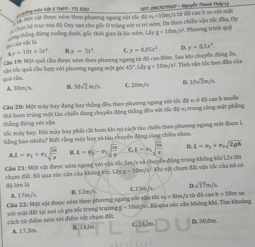 ỡng môn Vật lí THPT- TTL EDU  SDT: 0967079507 - Nguyễn Thanh Thủy Ly
18: Một vật được ném theo phương ngang với tốc độ v_0=10m/ /s từ độ cao h so với mặt
Thon hệ trục toạ độ Oxy sao cho gốc O trùng với vị trí ném, Ox theo chiều vận tốc đầu, Oy
gong thắng đứng xuống dưới, gốc thời gian là lúc ném. Lấy g=10m/s^2. Phương trính quỹ
Aạo của vật là
A.y=10t+5t^2. B. y=5t^2. C. y=0.05x^2. D. y=0,1x^2.
Câu 19: Một quả cầu được ném theo phương ngang từ độ cao.80m. Sau khi chuyển động 3s,
vận tốc quả cầu hợp với phương ngang một góc 45°. Lấy
quá cầu. g=10m/s^2. Tính vận tốc ban đầu của
A. 30m/s. B. 30sqrt(2)m/s. C. 20m/s. D. 10sqrt(2)m/s.
Câu 20: Một máy bay đang bay thẳng đều theo phương ngang với tốc độ vị ở độ cao h muốn
thả bom trúng một tàu chiến đang chuyển động thẳng đều với tốc độ v₂ trong cùng mặt phẳng
thẳng đứng với vận
tốc máy bay. Hỏi máy bay phải cắt bom khi nó cách tàu chiến theo phương ngang một đoạn L
bằng bao nhiêu? Biết rằng máy bay và tàu chuyến động cùng chiều nhau.
A.L=v_1+v_2sqrt(frac 2h)g B. L=v_1-v_2sqrt(frac 2h)g C. L=v_1sqrt(frac 2h)g D. L=v_1+v_2sqrt(2gh)
Câu 21: Một vật được ném ngang với vận tốc 5m/s và chuyển động trong không khí l,2s thì
chạm đất. Bỏ qua sức cản của không khí. Lấy g=10m/s^2. Khi vật chạm đất vận tốc của nó có
độ lớn là D sqrt(17)m/s.
A. 17m/s. B. 12m/s. C.13m/s.
Câu 22: Một vật được ném theo phương ngang với vận tốc v_0=10m/s s từ độ cao h=10mso
với mặt đất tại nơi có gia tốc trọng trường g=10m/s^2. Bỏ qua sức cản không khí. Tìm khoảng
cách từ điểm ném tới điểm vật chạm đất.
A. 17,3m. B. 14,lm. C. 24,lm. D. 30,0m.