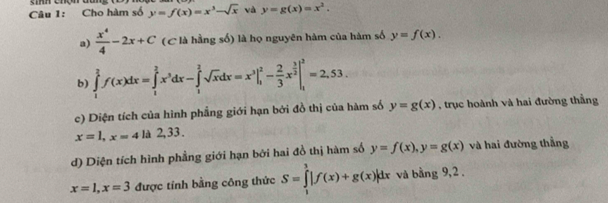 Cho hàm số y=f(x)=x^3-sqrt(x) và y=g(x)=x^2. 
a)  x^4/4 -2x+C (C là hằng số) là họ nguyên hàm của hàm số y=f(x). 
b) ∈tlimits _1^(2f(x)dx=∈tlimits _1^2x^3)dx-∈tlimits _1^(2sqrt(x)dx=x^3|_1^(2-frac 2)3)x^(frac 3)2|_1^2=2,53. 
c) Diện tích của hình phẳng giới hạn bởi đồ thị của hàm số y=g(x) , trục hoành và hai đường thằng
x=1, x=4 là 2,33. 
d) Diện tích hình phẳng giới hạn bởi hai đồ thị hàm số y=f(x), y=g(x) và hai đường thẳng
x=1, x=3 được tính bằng công thức S=∈tlimits _1^3|f(x)+g(x)|dx và bằng 9,2.