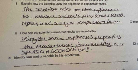 emperatures. 20, 40, du 
i Explain how the scientist uses this apparatus to obtain their results. 
_ 
_ 
_(2 mar 
ii How can the scientist ensure her results are repeatable? 
_ 
_ 
(2π 
_ 
b Identify one control variable in this experiment.