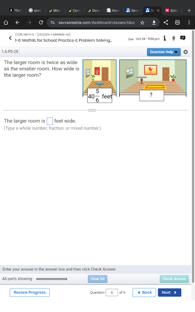 The sonic  Misc Cons Dow Hom A Savv Solut
savvasrealize.com/dashboard/classes/66ca
CORE MATH 6 - (24Q005~1-MMNM6~42
1-6: MathXL for School: Practice & Problem Solving... Due Oct 29 - 11:59 pm
1.6.PS-28 Question Help
The larger room is twice as wide
as the smaller room. How wide is
the larger room?
?
The larger room is □ feet wide.
(Type a whole number, fraction, or mixed number.)
Enter your answer in the answer box and then click Check Answer.
All parts showing Clear All Check Answer
Review Progress Question 6 of 9 Back Next