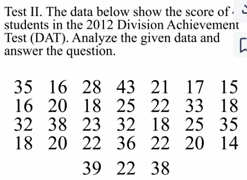 Test II. The data below show the score of ·  
students in the 2012 Division Achievement 
Test (DAT). Analyze the given data and 
answer the question.
35 16 28 43 21 17 15
16 20 18 25 22 33 18
32 38 23 32 18 25 35
18 20 22 36 22 20 14
39 22 38