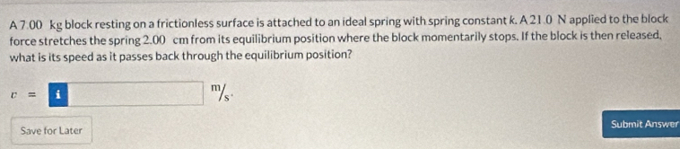 A 7:00 kg block resting on a frictionless surface is attached to an ideal spring with spring constant k. A 21 0 N applied to the block 
force stretches the spring 2.00 cm from its equilibrium position where the block momentarily stops. If the block is then released, 
what is its speed as it passes back through the equilibrium position?
v=□ m/s
Save for Later Submit Answer